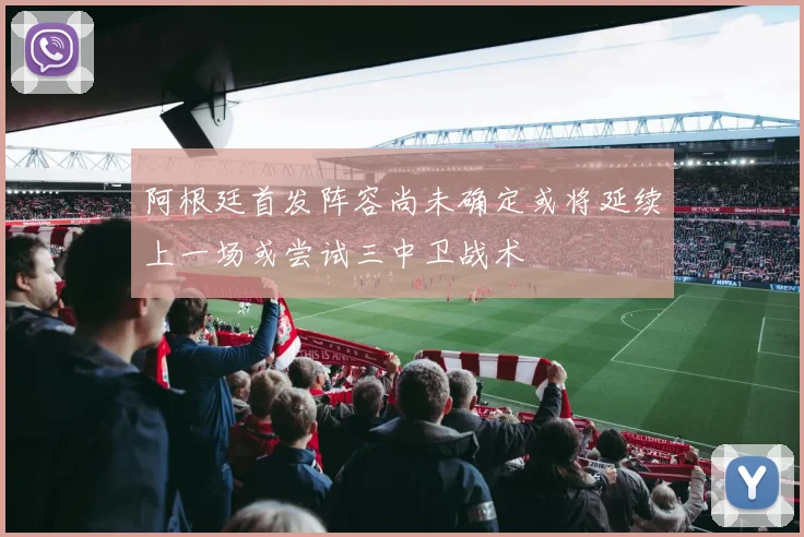 阿根廷首发阵容尚未确定或将延续上一场或尝试三中卫战术