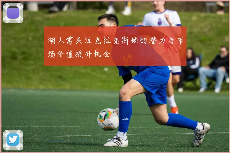 湖人需关注克拉克斯顿的潜力与市场价值提升机会