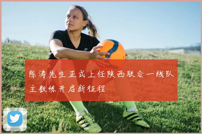 陈涛先生正式上任陕西联合一线队主教练开启新征程
