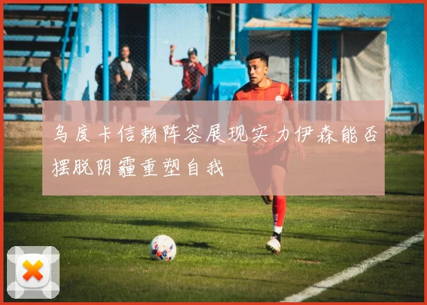 乌度卡信赖阵容展现实力伊森能否摆脱阴霾重塑自我