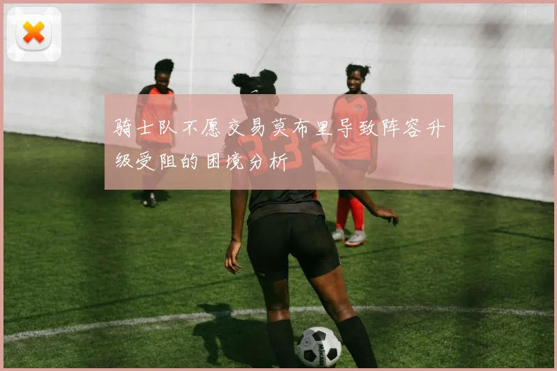 骑士队不愿交易莫布里导致阵容升级受阻的困境分析