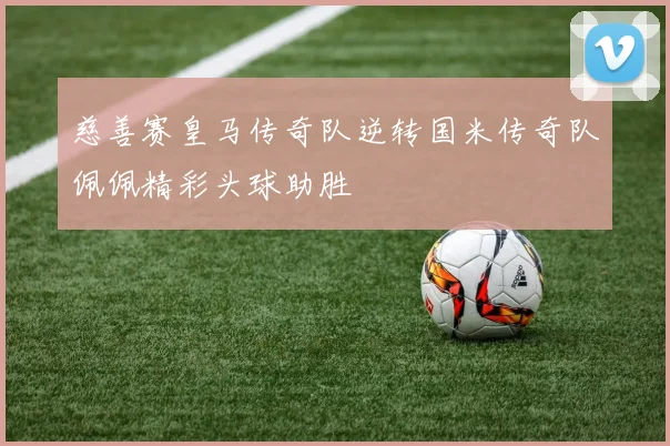 慈善赛皇马传奇队逆转国米传奇队佩佩精彩头球助胜