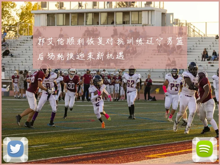 郭艾伦顺利恢复对抗训练辽宁男篮后场轮换迎来新机遇