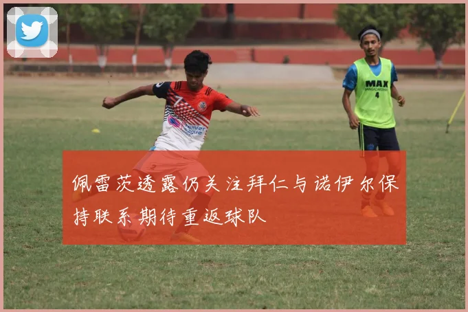 佩雷茨透露仍关注拜仁与诺伊尔保持联系期待重返球队