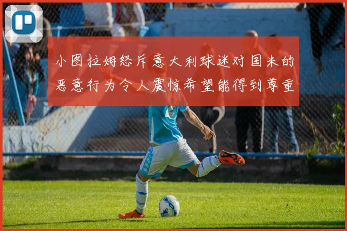 小图拉姆怒斥意大利球迷对国米的恶意行为令人震惊希望能得到尊重与支持