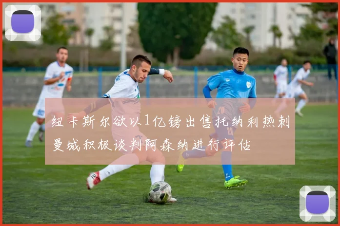 纽卡斯尔欲以1亿镑出售托纳利热刺曼城积极谈判阿森纳进行评估