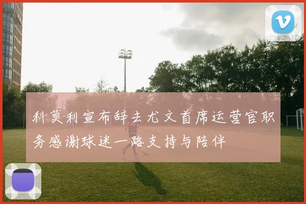 科莫利宣布辞去尤文首席运营官职务感谢球迷一路支持与陪伴