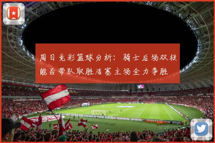 周日竞彩篮球分析：骑士后场双核能否带队取胜活塞主场全力争胜