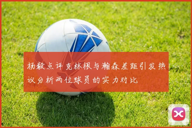 杨毅点评克林根与瀚森差距引发热议分析两位球员的实力对比