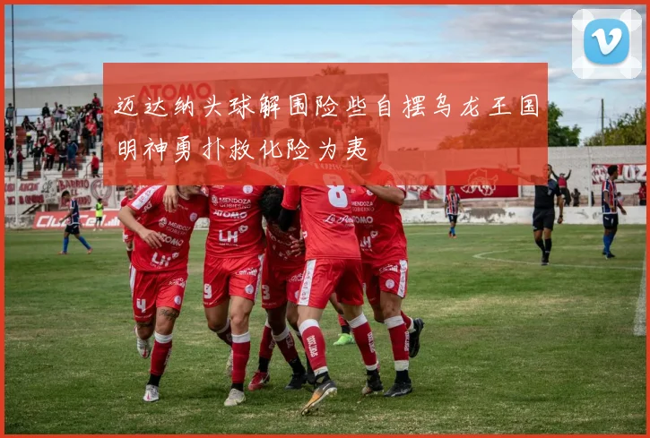 迈达纳头球解围险些自摆乌龙王国明神勇扑救化险为夷
