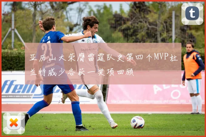 亚历山大荣膺雷霆队史第四个MVP杜兰特威少各获一奖项回顾