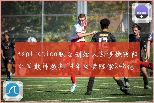 Aspiration联合创始人因涉嫌阴阳合同欺诈被判14年监禁赔偿248亿