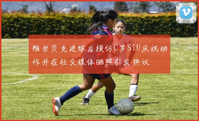 维尔贝克进球后模仿C罗SIU庆祝动作并在社交媒体晒照引发热议