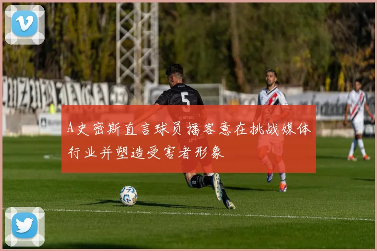 A史密斯直言球员播客意在挑战媒体行业并塑造受害者形象