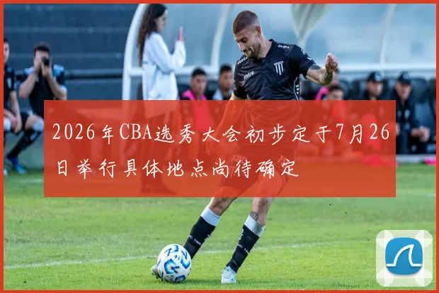 2026年CBA选秀大会初步定于7月26日举行具体地点尚待确定