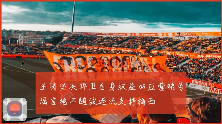 王涛坚决捍卫自身权益回应营销号谣言绝不随波逐流支持梅西