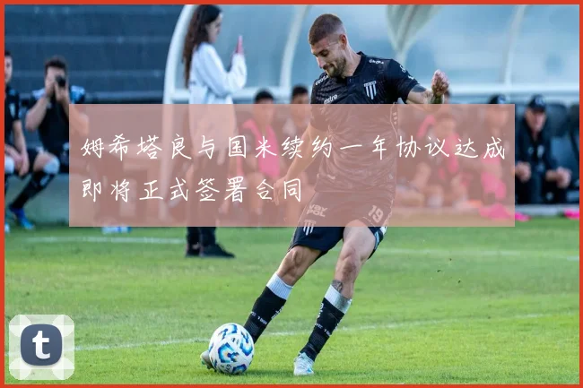 姆希塔良与国米续约一年协议达成即将正式签署合同