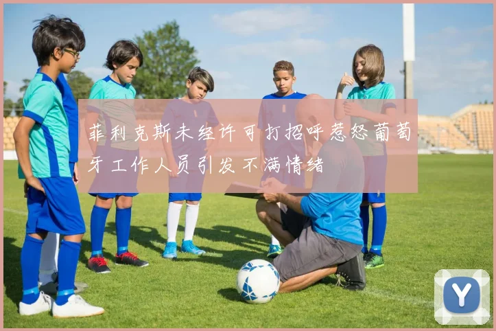 菲利克斯未经许可打招呼惹怒葡萄牙工作人员引发不满情绪