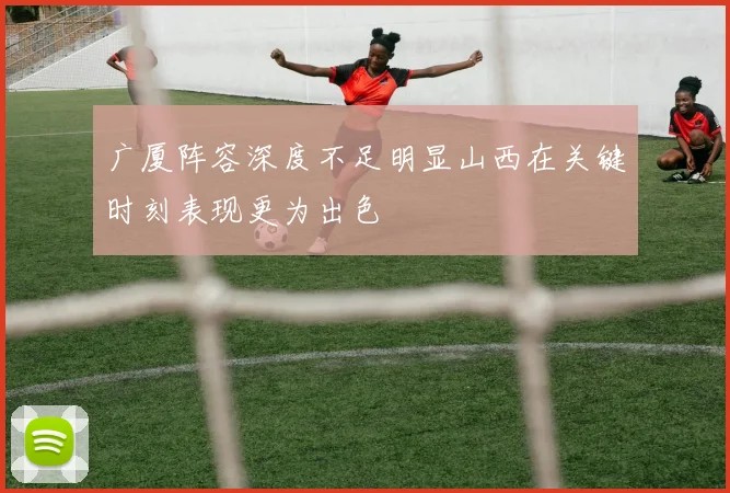 广厦阵容深度不足明显山西在关键时刻表现更为出色