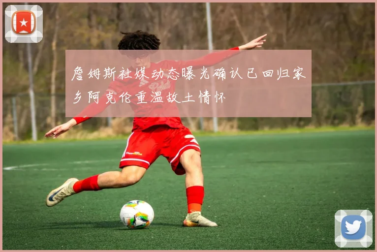 詹姆斯社媒动态曝光确认已回归家乡阿克伦重温故土情怀
