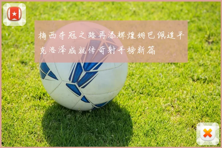 梅西夺冠之路再添辉煌姆巴佩追平克洛泽成就传奇射手榜新篇