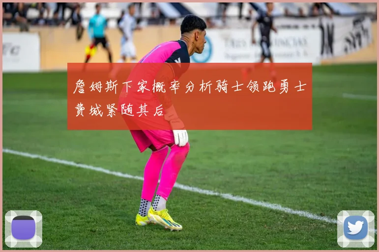 詹姆斯下家概率分析骑士领跑勇士费城紧随其后