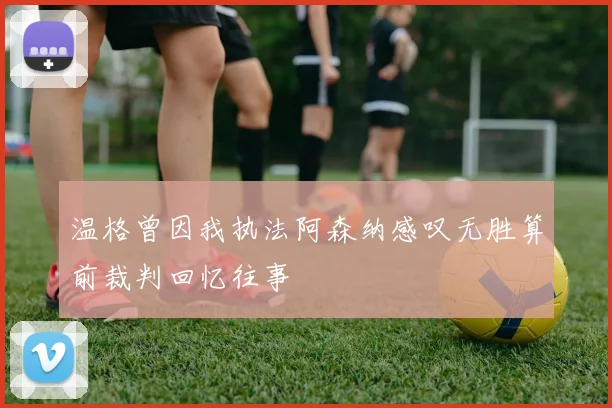 温格曾因我执法阿森纳感叹无胜算前裁判回忆往事