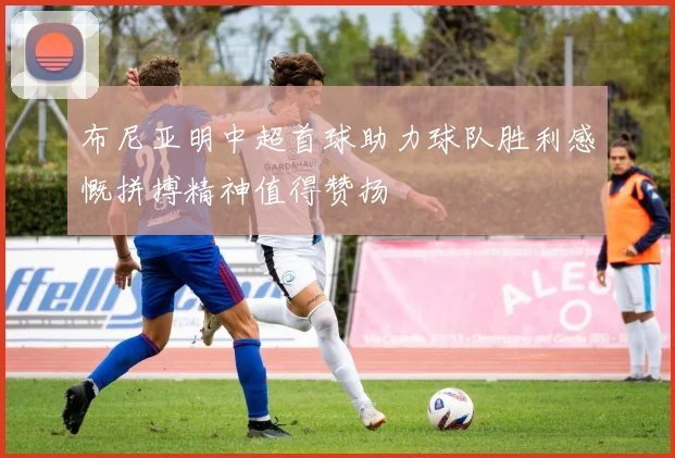 布尼亚明中超首球助力球队胜利感慨拼搏精神值得赞扬