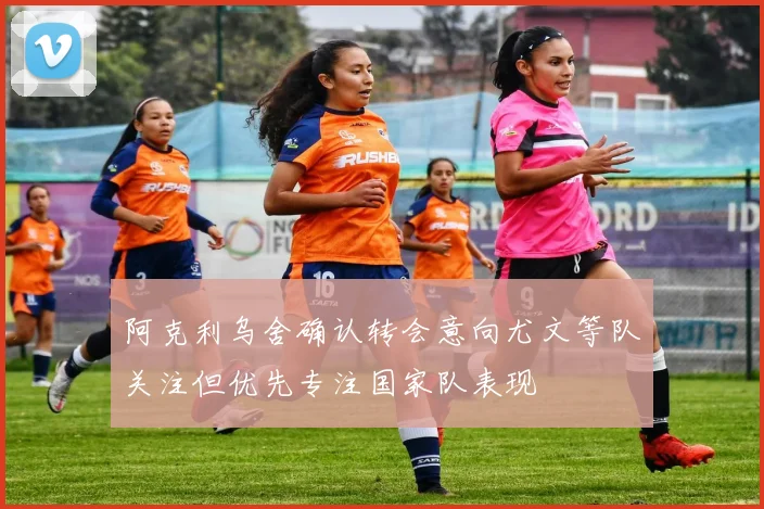 阿克利乌舍确认转会意向尤文等队关注但优先专注国家队表现