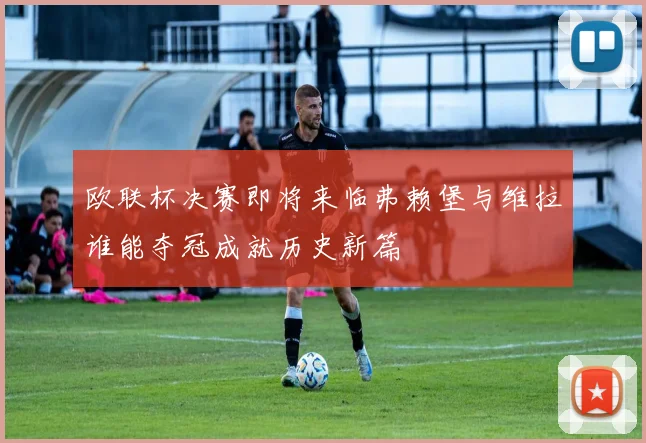 欧联杯决赛即将来临弗赖堡与维拉谁能夺冠成就历史新篇