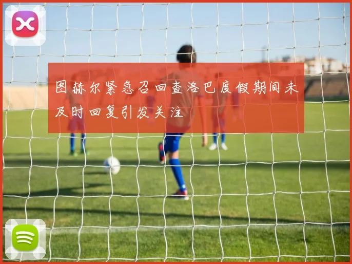 图赫尔紧急召回查洛巴度假期间未及时回复引发关注