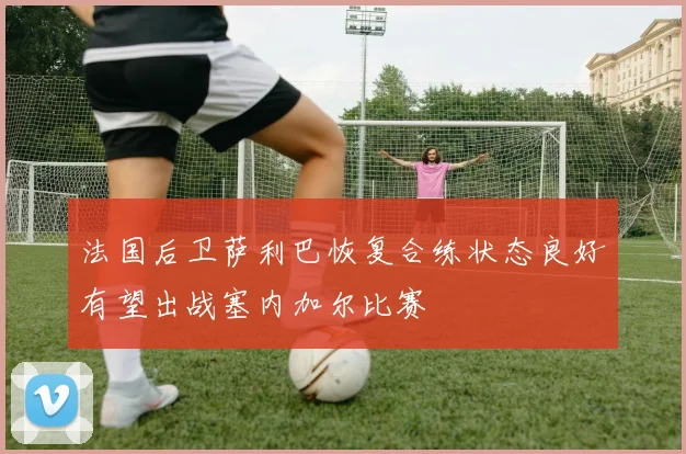 法国后卫萨利巴恢复合练状态良好有望出战塞内加尔比赛